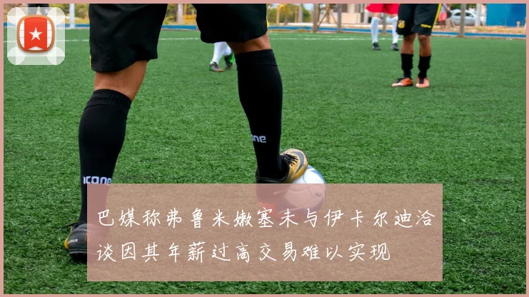 巴媒称弗鲁米嫩塞未与伊卡尔迪洽谈因其年薪过高交易难以实现