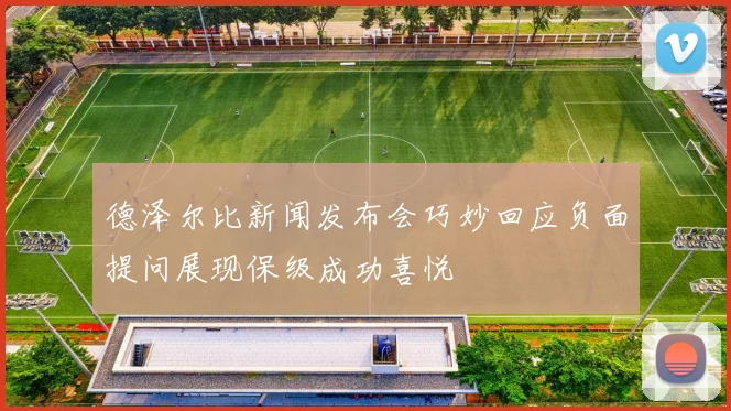 德泽尔比新闻发布会巧妙回应负面提问展现保级成功喜悦