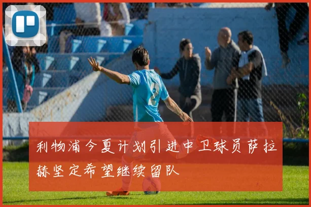 利物浦今夏计划引进中卫球员萨拉赫坚定希望继续留队