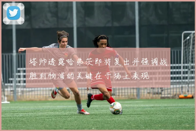 塔帅透露哈弗茨即将复出并强调战胜利物浦的关键在于场上表现