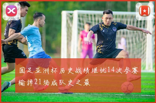 国足亚洲杯历史战绩堪忧14次参赛输掉21场成队史之最