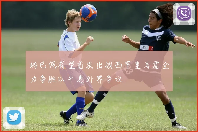 姆巴佩有望首发出战西甲皇马需全力争胜以平息外界争议