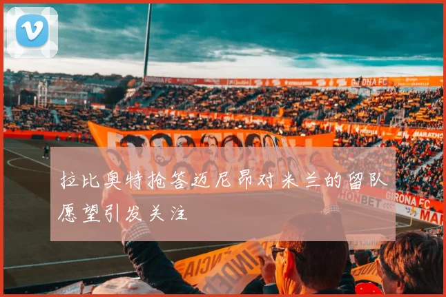 拉比奥特抢答迈尼昂对米兰的留队愿望引发关注
