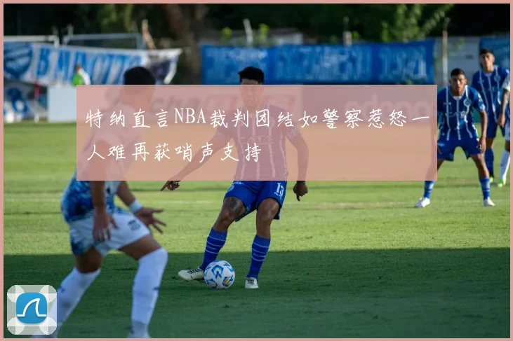 特纳直言NBA裁判团结如警察惹怒一人难再获哨声支持