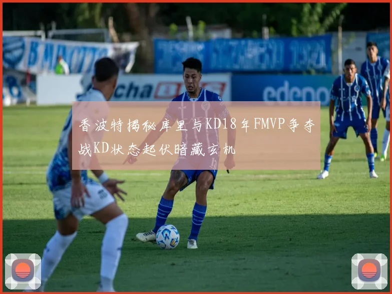 香波特揭秘库里与KD18年FMVP争夺战KD状态起伏暗藏玄机